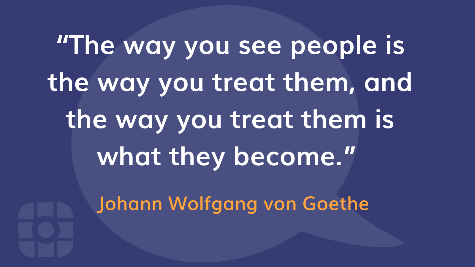 “The way you see people is the way you treat them, and the way you treat them is what they become.”